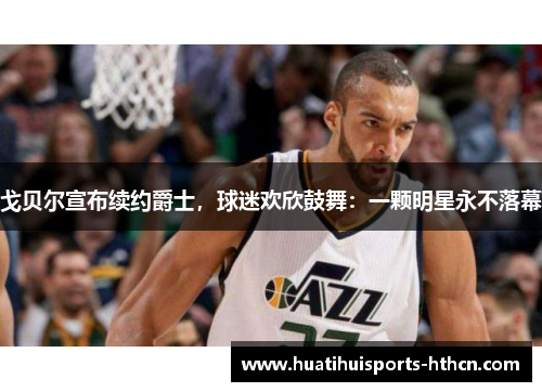 戈贝尔宣布续约爵士，球迷欢欣鼓舞：一颗明星永不落幕